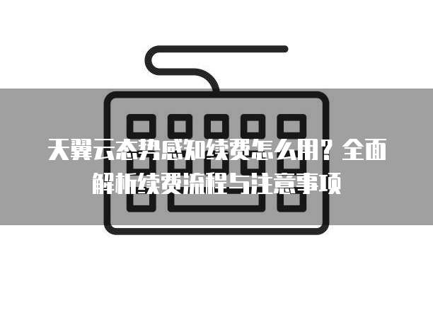 天翼云态势感知续费怎么用?全面解析续费流程与注意事项