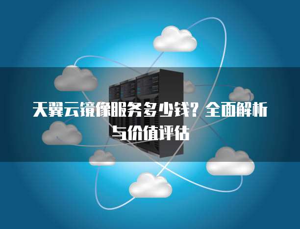 天翼云镜像服务多少钱?全面解析与价值评估