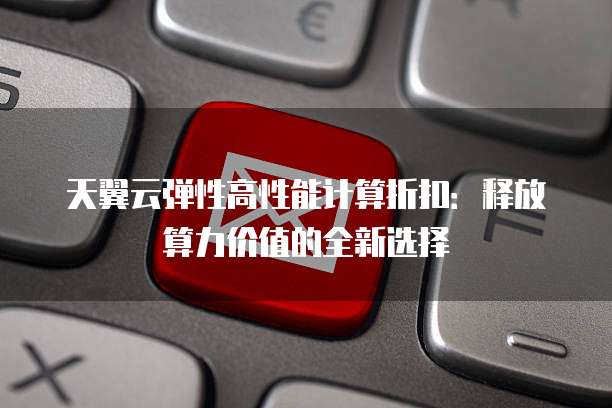 天翼云弹性高性能计算折扣:释放算力价值的全新选择