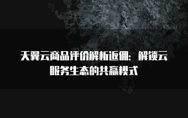 天翼云商品评价解析返佣:解锁云服务生态的共赢模式