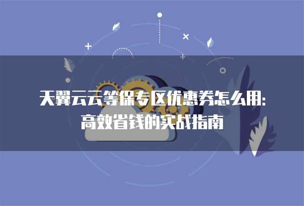 天翼云云等保专区优惠券怎么用:高效省钱的实战指南
