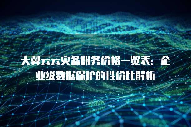 天翼云云灾备服务价格一览表:企业级数据保护的性价比解析