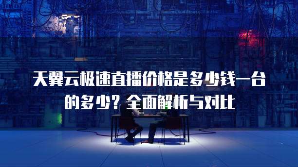 天翼云极速直播价格是多少钱一台的多少?全面解析与对比