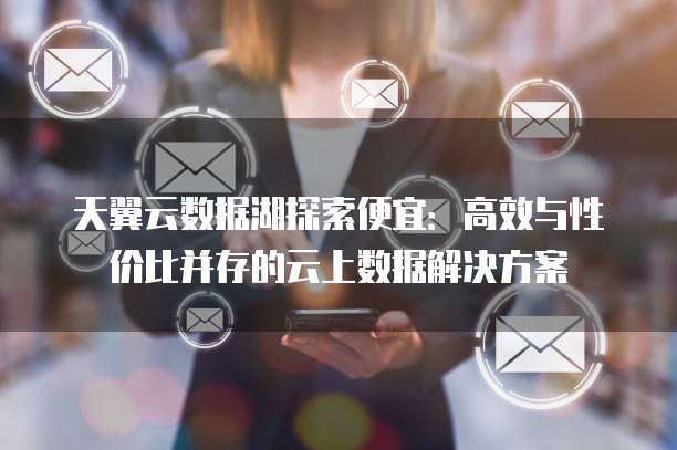 天翼云数据湖探索便宜:高效与性价比并存的云上数据解决方案
