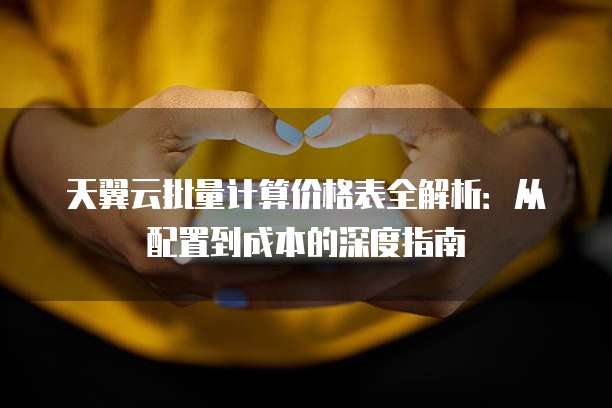 天翼云批量计算价格表全解析:从配置到成本的深度指南