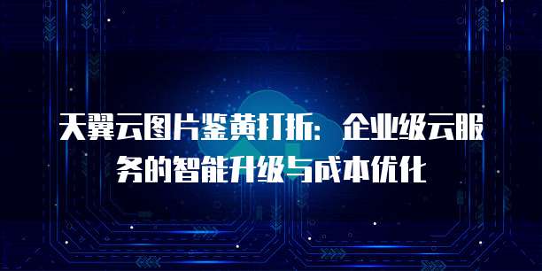 天翼云图片鉴黄打折:企业级云服务的智能升级与成本优化