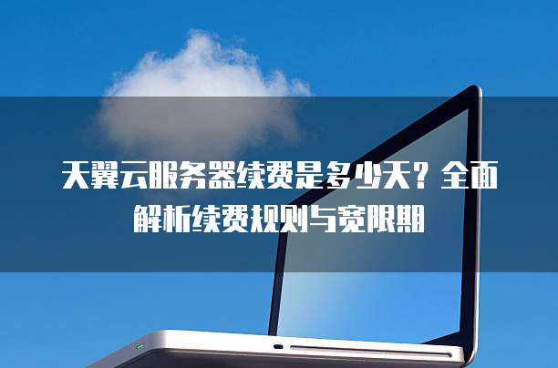 天翼云服务器续费是多少天?全面解析续费规则与宽限期