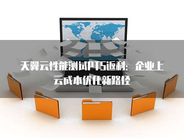 天翼云性能测试PTS返利：企业上云成本优化新路径