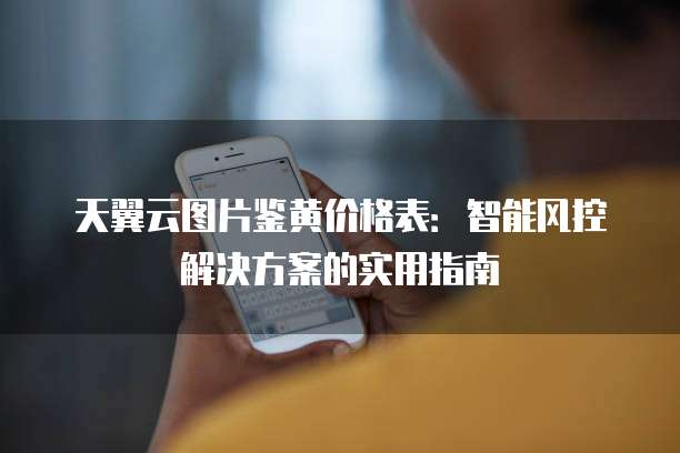 天翼云图片鉴黄价格表:智能风控解决方案的实用指南