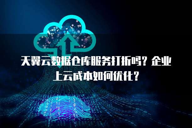天翼云数据仓库服务打折吗?企业上云成本如何优化?