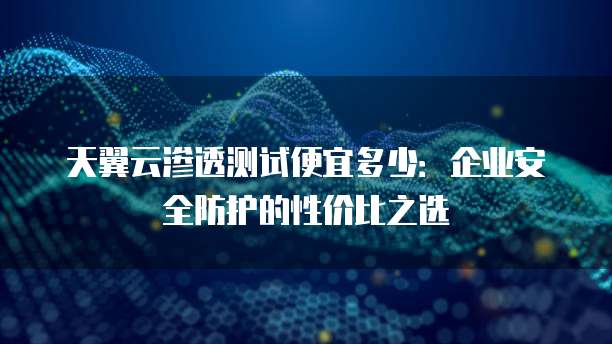 天翼云渗透测试便宜多少:企业安全防护的性价比之选