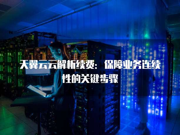 天翼云云解析续费:保障业务连续性的关键步骤