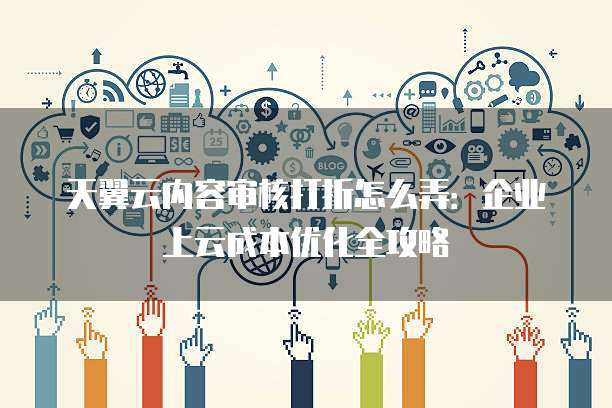 天翼云内容审核打折怎么弄:企业上云成本优化全攻略