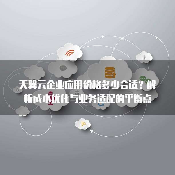 天翼云企业应用价格多少合适？解析成本优化与业务适配的平衡点