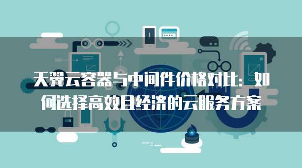 天翼云容器与中间件价格对比:如何选择高效且经济的云服务方案