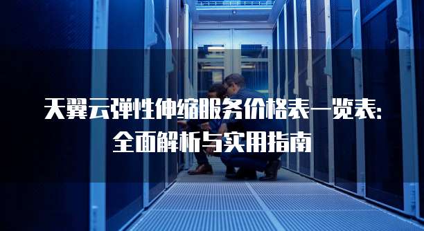 天翼云弹性伸缩服务价格表一览表:全面解析与实用指南