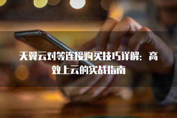 天翼云对等连接购买技巧详解:高效上云的实战指南