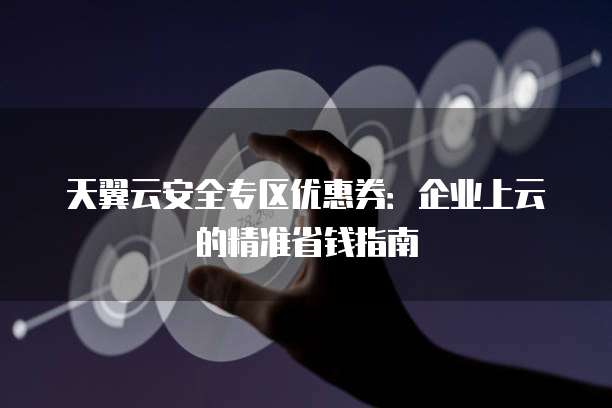 天翼云安全专区优惠券:企业上云的精准省钱指南