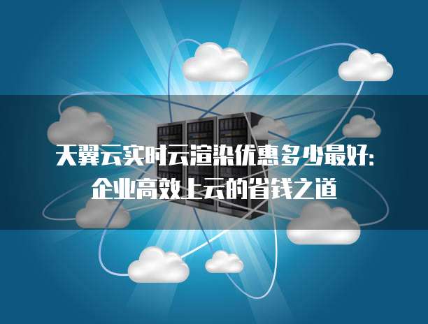 天翼云实时云渲染优惠多少最好:企业高效上云的省钱之道