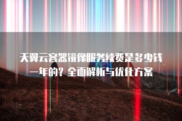 天翼云容器镜像服务续费是多少钱一年的?全面解析与优化方案