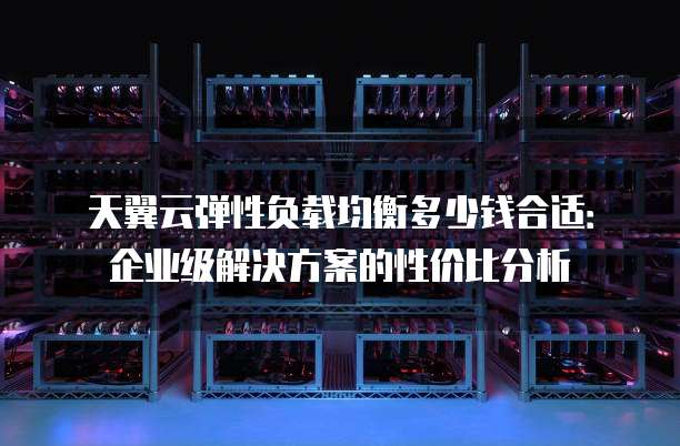 天翼云弹性负载均衡多少钱合适:企业级解决方案的性价比分析