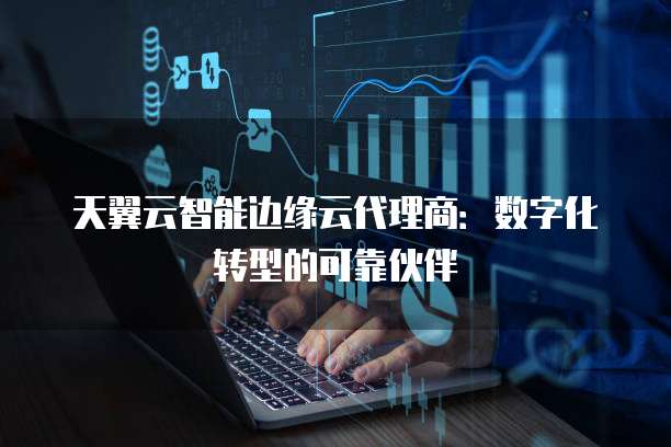 天翼云智能边缘云代理商:数字化转型的可靠伙伴