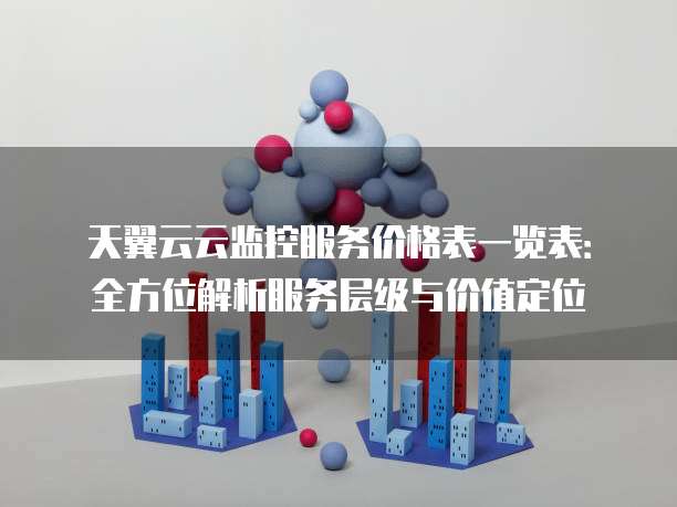 天翼云云监控服务价格表一览表:全方位解析服务层级与价值定位