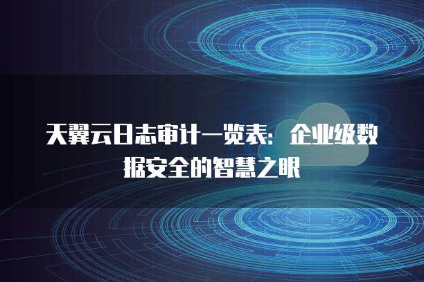 天翼云日志审计一览表:企业级数据安全的智慧之眼