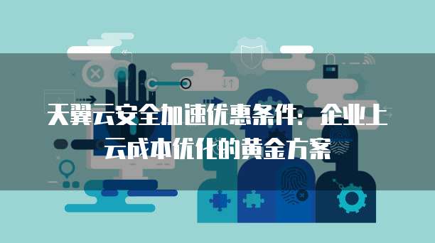 天翼云安全加速优惠条件:企业上云成本优化的黄金方案