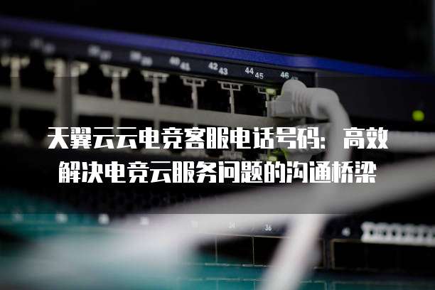 天翼云云电竞客服电话号码:高效解决电竞云服务问题的沟通桥梁
