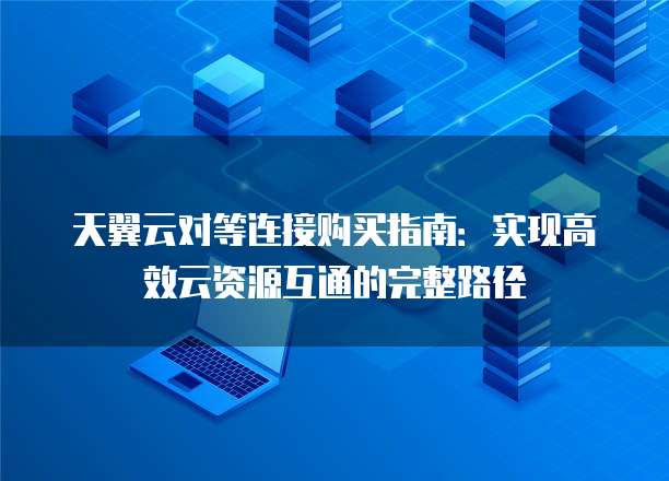 天翼云对等连接购买指南:实现高效云资源互通的完整路径