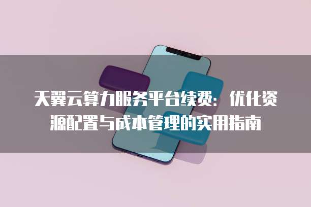 天翼云算力服务平台续费:优化资源配置与成本管理的实用指南