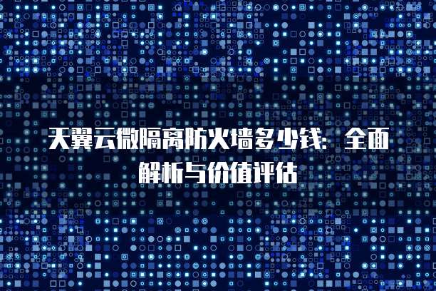 天翼云微隔离防火墙多少钱:全面解析与价值评估