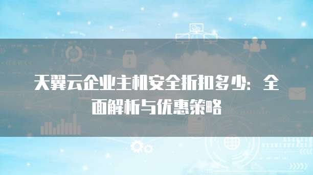 天翼云企业主机安全折扣多少:全面解析与优惠策略
