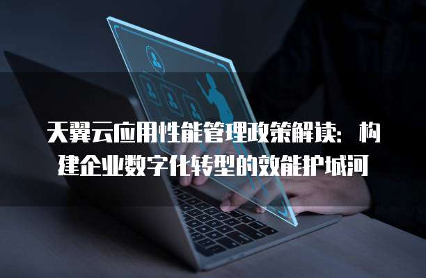 天翼云应用性能管理政策解读:构建企业数字化转型的效能护城河