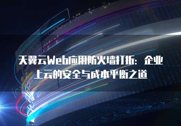 天翼云Web应用防火墙打折:企业上云的安全与成本平衡之道