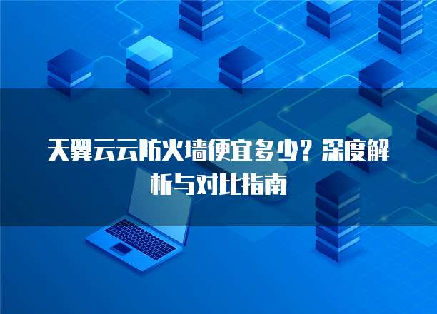天翼云云防火墙便宜多少?深度解析与对比指南
