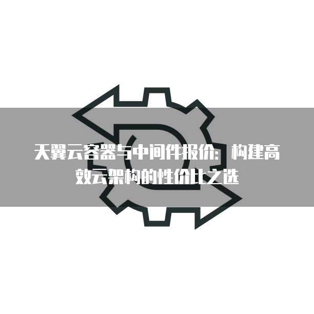 天翼云容器与中间件报价:构建高效云架构的性价比之选