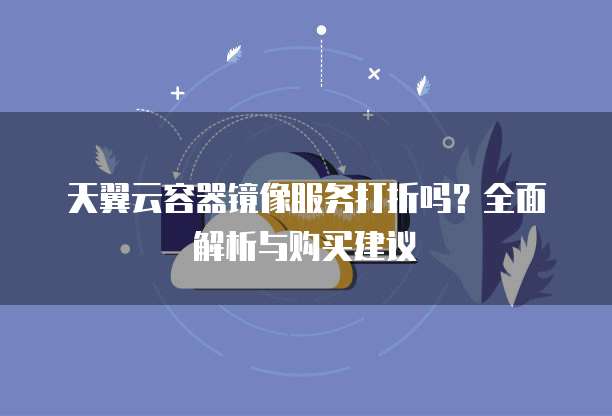 天翼云容器镜像服务打折吗？全面解析与购买建议