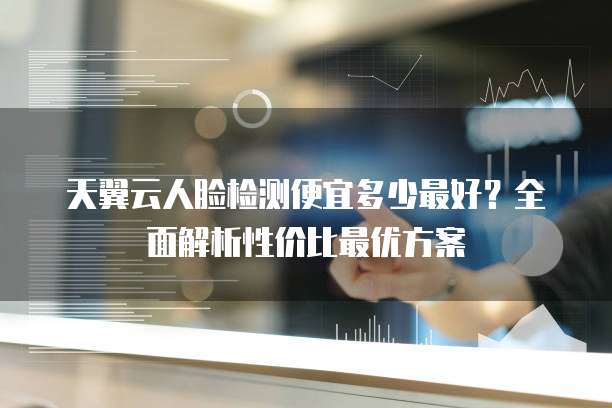 天翼云人脸检测便宜多少最好？全面解析性价比最优方案