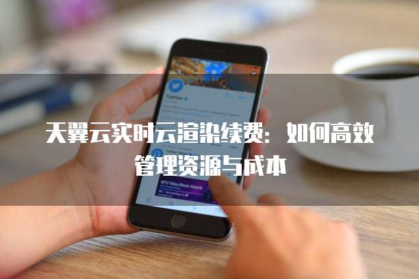 天翼云实时云渲染续费:如何高效管理资源与成本