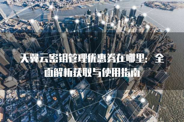 天翼云密钥管理优惠券在哪里:全面解析获取与使用指南