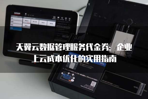 天翼云数据管理服务代金券：企业上云成本优化的实用指南