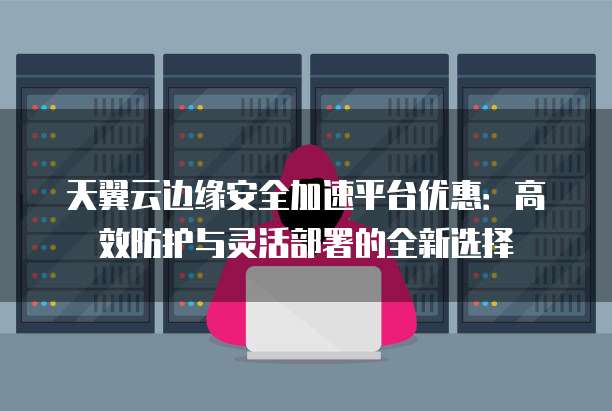 天翼云边缘安全加速平台优惠:高效防护与灵活部署的全新选择