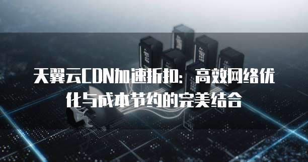 天翼云CDN加速折扣:高效网络优化与成本节约的完美结合