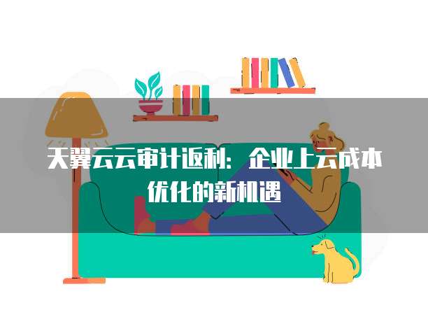 天翼云云审计返利:企业上云成本优化的新机遇