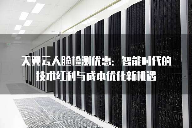 天翼云人脸检测优惠:智能时代的技术红利与成本优化新机遇