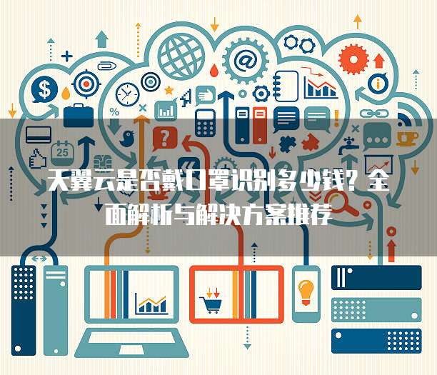 天翼云是否戴口罩识别多少钱?全面解析与解决方案推荐