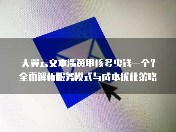 天翼云文本涉黄审核多少钱一个?全面解析服务模式与成本优化策略