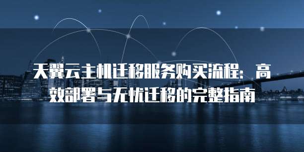 天翼云主机迁移服务购买流程:高效部署与无忧迁移的完整指南